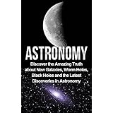Astronomy: Astronomy For Beginners: Discover The Amazing Truth About New Galaxies, Worm Holes, Black Holes And The Latest Discoveries In Astronomy (Astronomy For Beginners, Astronomy 101)