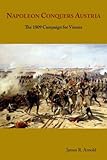 Napoleon Conquers Austria: The 1809 Campaign for Vienna by James R. Arnold