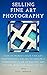 Selling Fine Art Photography: How To Market Your Fine Art Photography Online To Create A Consistent Flow Of Excited Art Buyers Who Love What You Do