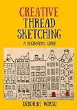 Creative Thread Sketching: A Beginner's Guide: Tips, techniques and projects for starting out in Thread Sketching and Thread Painting by Deborah Wirsu