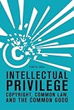 Intellectual Privilege: Copyright, Common Law, and the Common Good