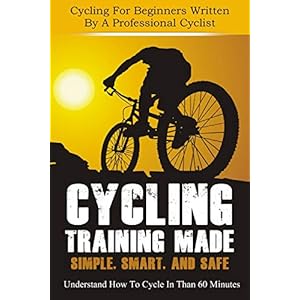 Cycling Training: Made Simple, Smart, and Safe - Understand How To Cycle In 60 Minutes - Cycling For Beginners Written By A Professional Cyclist