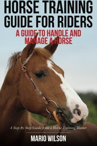 Horse Training Guide for Riders: A Guide To Handle and Manage a Horse: A Step By Step Guide from a Horse Training Master