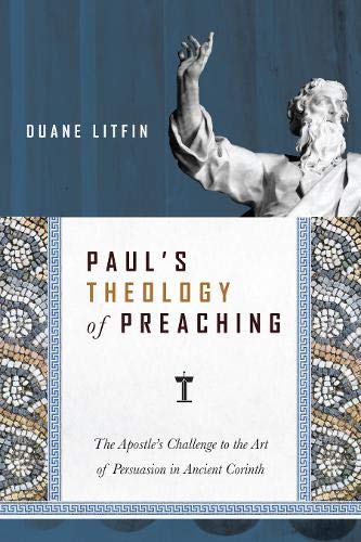 Paul's Theology of Preaching: The Apostle's Challenge to the Art of Persuasion in Ancient Corinth by Duane Litfin