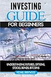 Investing: guide for beginners: understanding futures,options,stocks,bonds,bitcoins