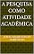 Livro A PESQUISA COMO ATIVIDADE ACADÊMICA