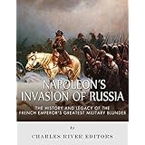 Napoleon’s Invasion of Russia: The History and Legacy of the French Emperor's Greatest Military Blunder