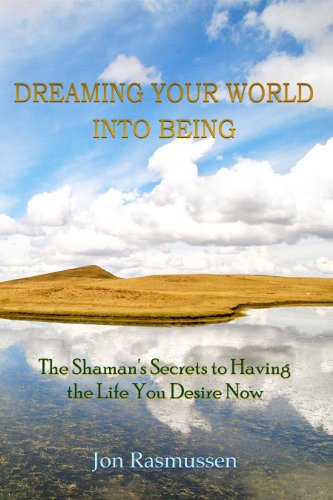 Dreaming Your World Into Being: The Shaman's Secrets to Having the Life You Desire Now by Jon Rasmussen