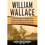 William Wallace: A Captivating Guide to a Freedom Fighter and Martyr Who Impacted Scottish History and Scotland’s Independence from England