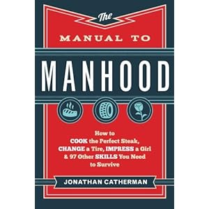 The Manual to Manhood: How to Cook the Perfect Steak, Change a Tire, Impress a Girl & 97 Other Skills You Need to Survive