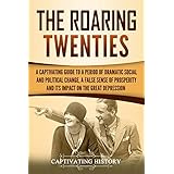 The Roaring Twenties: A Captivating Guide to a Period of Dramatic Social and Political Change, a False Sense of Prosperity, and Its Impact on the Great Depression