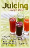 Juicing Recipe Book: Easy Juice Remedies for Quick Weight Loss, Detox, Energy, and Focus by Jon Symons
