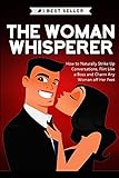 The Woman Whisperer: How to Naturally Strike Up Conversations, Flirt Like a Boss, and Charm any Woman off Her Feet