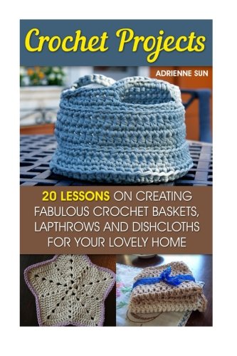 Crochet Projects: 20 Fabulous Crochet Baskets, Lapthrows, and Dishcloths For Your Lovely Home: (tunisian crochet books, crochet pattern books, crochet projects) (how to crochet a granny square)