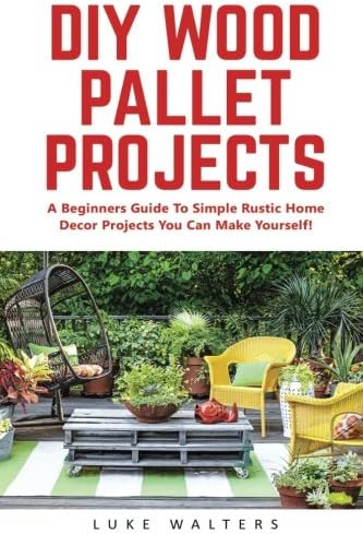 DIY Wood Pallet Projects: A Beginners Guide To Simple Rustic Home Decor Projects You Can Make Yourself! (DIY Projects, DIY Crafts, Wood Pallet)