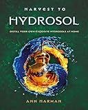 Harvest to Hydrosol Distill Your Own Exquisite Hydrosols at Home