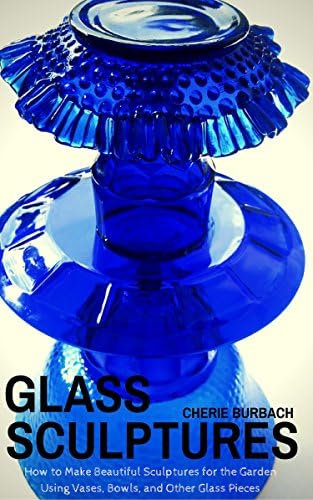 Glass Sculptures: How to Make Beautiful Sculptures for the Garden Using Vases, Bowls, and Other Glass Pieces