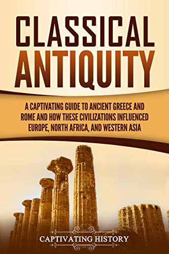 Classical Antiquity: A Captivating Guide to Ancient Greece and Rome and How These Civilizations Influenced Europe, North Africa, and Western Asia (Best Civilization In The World)