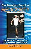 The Relentless Pursuit of Mediocrity: Endurance Triathlons for the Recreational Athlete by 