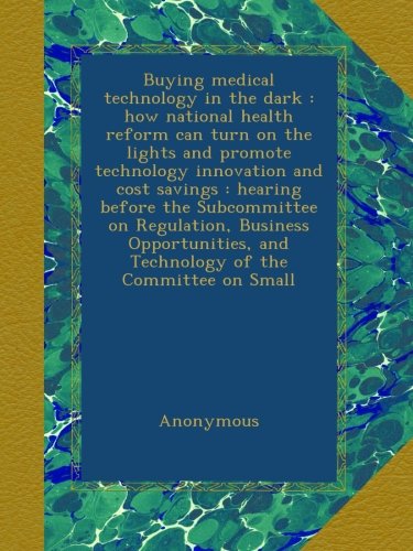 Buying medical technology in the dark : how national health reform can turn on the lights and promote technology innovation and cost savings : hearing ... and Technology of the Committee on Small