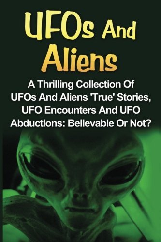 UFOs And Aliens: A Thrilling Collection Of UFOs And Aliens 'True' Stories, UFO Encounters And UFO Abductions: Believable Or Not? (UFOs And Aliens, Conspiracy Theories, Alien Abductions)