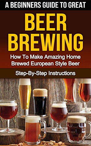 BEER: A Beginner's Guide to Great BEER BREWING: How To Make Amazing Home Brewed European Style Beer: Step-By-Step Instructions (Beer, Beer Making, Beer Tasting, Beer Brewing, How To Make Beer Book 1)