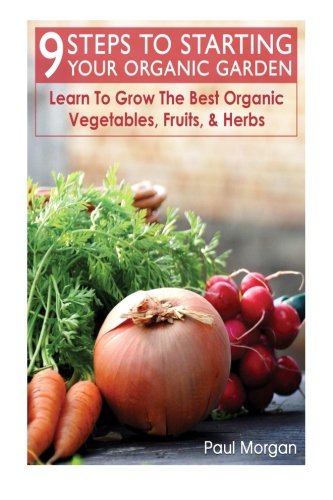9 Steps To Starting Your Organic Garden: Learn To Grow The Best Organic Vegetables, Fruits, & Herbs by Paul Morgan