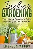 Indoor Gardening: The Ultimate Beginner's Guide to Growing An Indoor Garden 1519266510 Book Cover