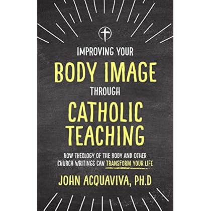 Improving Your Body Image Through Catholic Teaching: How Theology of the Body and Other Church Writings Can Transform Your Life