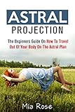 Astral Projection: The Beginners Guide On How To Travel Out Of Your Body On The Astral Plane (Astral Projection, Astral Travel, Astral Plane, OBE, Out-of-Body Experience)
