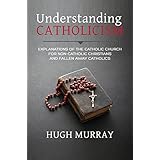 Understanding Catholicism: Explanations of the Catholic Church for Non-Catholic Christians and Fallen Away Catholics
