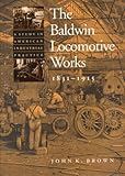 The Baldwin Locomotive Works, 1831-1915: A Study in American Industrial Practice (Studies in Industr by Professor John K. Brown