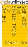 The Art Of Goal Setting For Beginners: Become The Master Of Productivity And Improve Your Life In 30 Days Or Less... The Easy Way (The Art Of Getting Things Done The Easy Way Book 2)