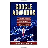 Google Adwords: A Quick Beginners’ Guide to Using Google Adwords (Website Analytics guide to marketing, advertising and search using Google Adwords) (Volume 1)