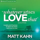 The 'Whatever Arises, Love That' Course: Insights and Practices to Open the Heart and Live as Love by