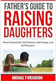 A Father's Guide to Raising Daughters: How to Boost Her Self-Esteem, Self-Image and Self-Respect
