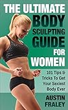 The Ultimate Body Sculpting Guide For Women: 101 Tips & Tricks To Get Your Sexiest Body Ever by 