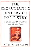 The Excruciating History of Dentistry: Toothsome Tales & Oral Oddities from Babylon to Braces by James Wynbrandt