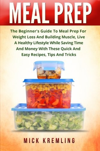 Meal Prep: The Beginner's Guide To Meal Prep For Weight Loss And Building Muscle, Live A Healthy Lifestyle While Saving Time And Money With These Quick And Easy Recipes, Tips And Tricks.