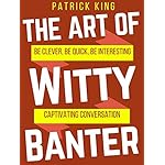 The Art of Witty Banter: Be Clever, Be Quick, Be Interesting - Create Captivating Conversation