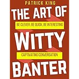 The Art of Witty Banter: Be Clever, Be Quick, Be Interesting - Create Captivating Conversation