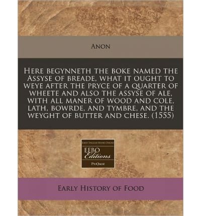 Here Begynneth the Boke Named the Assyse of Breade, What It Ought to Weye After the Pryce of a Quarter of Wheete and Also the Assyse of Ale, with All Maner of Wood and Cole, Lath, Bowrde, and Tymbre, and the Weyght of Butter and Chese. (1555) (Paperback)