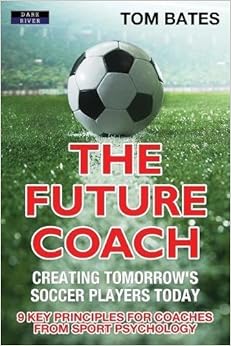 The Future Coach - Creating Tomorrow's Soccer Players Today: 9 Key Principles for Coaches from Sport Psychology
