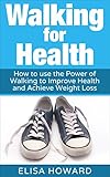 Walking for Health: How to use the Power of Walking to Improve Health and Achieve Weight Loss (Walki by Elisa Howard