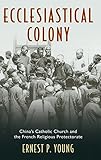 Ecclesiastical Colony: China's Catholic Church and the French Religious Protectorate by Ernest P. Young