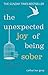 The Unexpected Joy of Being Sober: Discovering a happy, healthy, wealthy alcohol-free life