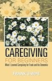 Caregiving for Beginners: What I Learned Caregiving for Frank and his Dementia by Frank's Wife