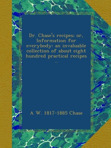 Dr. Chase's recipes; or, Information for everybody: an invaluable collection of about eight hundred practical recipes .. Dr. Chase's recipes; or, Information for everybody: an invaluable collection of about eight hundred practical recipes ..