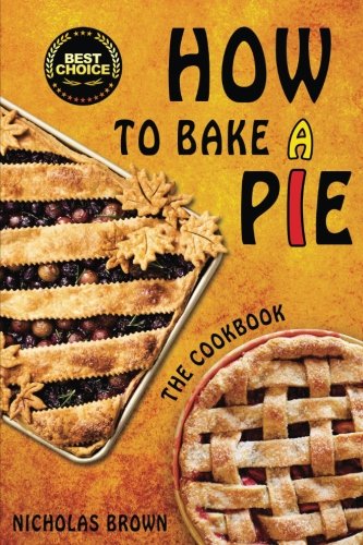 How to Bake a Pie: 37 Delicious Pie Recipes: Baking, Home Cooking, Pie Cookbook by Nicholas Brown