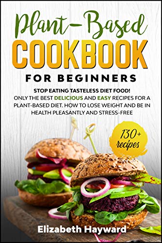 PLANT-BASED COOKBOOK FOR BEGINNERS: Stop eating tasteless diet food! The 133 best delicious and easy recipes for a plant-based diet. How to lose weight and be in health pleasantly and stress-free by [Hayward, Elizabeth]